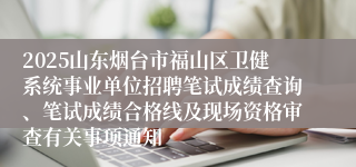 2025山东烟台市福山区卫健系统事业单位招聘笔试成绩查询、笔试成绩合格线及现场资格审查有关事项通知