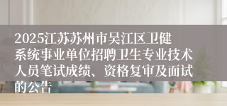 2025江苏苏州市吴江区卫健系统事业单位招聘卫生专业技术人员笔试成绩、资格复审及面试的公告