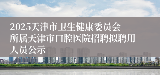 2025天津市卫生健康委员会所属天津市口腔医院招聘拟聘用人员公示