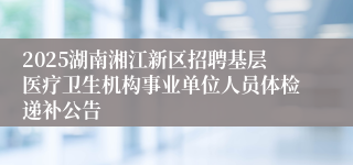 2025湖南湘江新区招聘基层医疗卫生机构事业单位人员体检递补公告