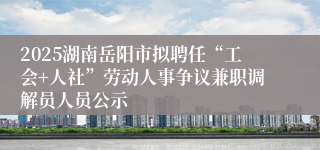 2025湖南岳阳市拟聘任“工会+人社”劳动人事争议兼职调解员人员公示