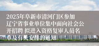 2025年阜新市清河门区参加辽宁省事业单位集中面向社会公开招聘 拟进入资格复审人员名单及有关安排的通知