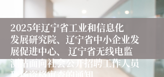 2025年辽宁省工业和信息化发展研究院、辽宁省中小企业发展促进中心、 辽宁省无线电监测站面向社会公开招聘工作人员现场资格审查的通知