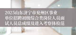 2025山东济宁市兖州区事业单位招聘初级综合类岗位人员面试人员总成绩及进入考察体检范围人选公告