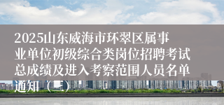 2025山东威海市环翠区属事业单位初级综合类岗位招聘考试总成绩及进入考察范围人员名单通知（三）