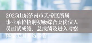 2025山东济南市天桥区所属事业单位招聘初级综合类岗位人员面试成绩、总成绩及进入考察体检范围人选公告