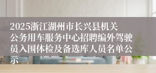 2025浙江湖州市长兴县机关公务用车服务中心招聘编外驾驶员入围体检及备选库人员名单公示