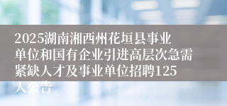 2025湖南湘西州花垣县事业单位和国有企业引进高层次急需紧缺人才及事业单位招聘125人公告
