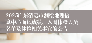2025广东清远市测绘地理信息中心面试成绩、入围体检人员名单及体检相关事宜的公告