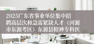 2025广东省事业单位集中招聘高层次和急需紧缺人才（河源市东源考区）东源县精神专科医院面试资格审核公告