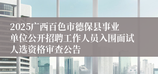 2025广西百色市德保县事业单位公开招聘工作人员入围面试人选资格审查公告