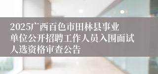 2025广西百色市田林县事业单位公开招聘工作人员入围面试人选资格审查公告