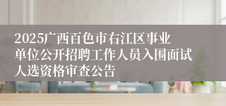 2025广西百色市右江区事业单位公开招聘工作人员入围面试人选资格审查公告