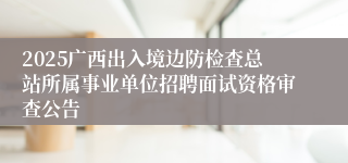2025广西出入境边防检查总站所属事业单位招聘面试资格审查公告