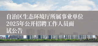 自治区生态环境厅所属事业单位2025年公开招聘工作人员面试公告
