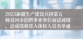 2025新疆生产建设兵团第五师双河市招聘事业单位面试成绩、总成绩和进入体检人员名单通知公示