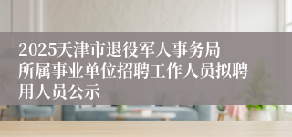 2025天津市退役军人事务局所属事业单位招聘工作人员拟聘用人员公示