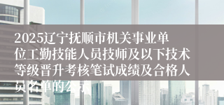 2025辽宁抚顺市机关事业单位工勤技能人员技师及以下技术等级晋升考核笔试成绩及合格人员名单的公示