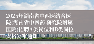 2025年湖南省中西医结合医院(湖南省中医药 研究院附属医院)招聘A类岗位和B类岗位资格复审通知