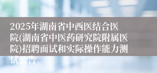 2025年湖南省中西医结合医院(湖南省中医药研究院附属医院)招聘面试和实际操作能力测试公告