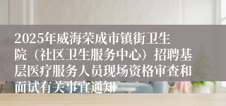 2025年威海荣成市镇街卫生院（社区卫生服务中心）招聘基层医疗服务人员现场资格审查和面试有关事宜通知