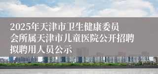 2025年天津市卫生健康委员会所属天津市儿童医院公开招聘拟聘用人员公示
