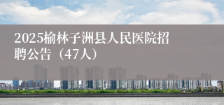 2025榆林子洲县人民医院招聘公告（47人）