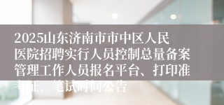 2025山东济南市市中区人民医院招聘实行人员控制总量备案管理工作人员报名平台、打印准考证、笔试时间公告