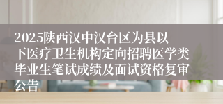2025陕西汉中汉台区为县以下医疗卫生机构定向招聘医学类毕业生笔试成绩及面试资格复审公告