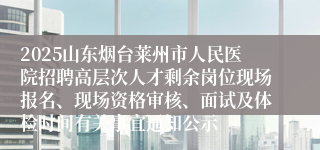2025山东烟台莱州市人民医院招聘高层次人才剩余岗位现场报名、现场资格审核、面试及体检时间有关事宜通知公示