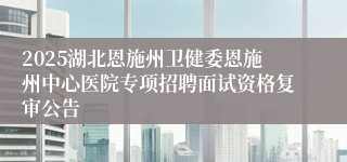 2025湖北恩施州卫健委恩施州中心医院专项招聘面试资格复审公告