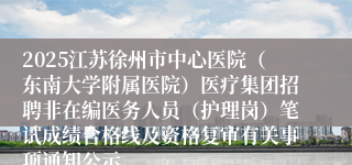 2025江苏徐州市中心医院（东南大学附属医院）医疗集团招聘非在编医务人员（护理岗）笔试成绩合格线及资格复审有关事项通知公示