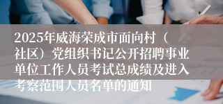2025年威海荣成市面向村（社区）党组织书记公开招聘事业单位工作人员考试总成绩及进入考察范围人员名单的通知