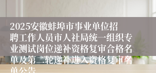 2025安徽蚌埠市事业单位招聘工作人员市人社局统一组织专业测试岗位递补资格复审合格名单及第二轮递补进入资格复审名单公告