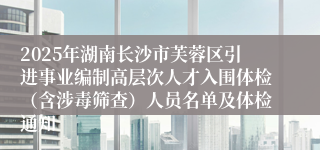 2025年湖南长沙市芙蓉区引进事业编制高层次人才入围体检（含涉毒筛查）人员名单及体检通知