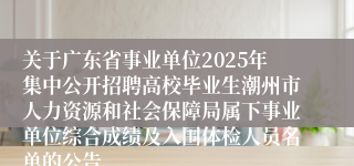 关于广东省事业单位2025年集中公开招聘高校毕业生潮州市人力资源和社会保障局属下事业单位综合成绩及入围体检人员名单的公告