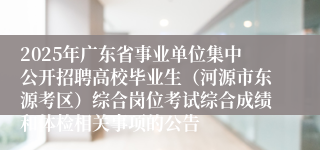 2025年广东省事业单位集中公开招聘高校毕业生（河源市东源考区）综合岗位考试综合成绩和体检相关事项的公告