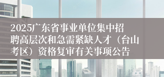 2025广东省事业单位集中招聘高层次和急需紧缺人才（台山考区）资格复审有关事项公告
