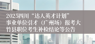 2025四川“达人英才计划”事业单位引才（广州场）报考大竹县职位考生补检结论等公告