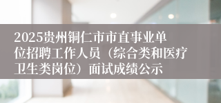 2025贵州铜仁市市直事业单位招聘工作人员（综合类和医疗卫生类岗位）面试成绩公示