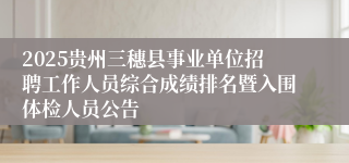 2025贵州三穗县事业单位招聘工作人员综合成绩排名暨入围体检人员公告