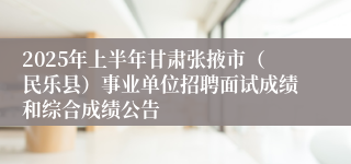 2025年上半年甘肃张掖市（民乐县）事业单位招聘面试成绩和综合成绩公告
