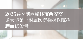 2025春季陕西榆林市西安交通大学第一附属医院榆林医院招聘面试公告