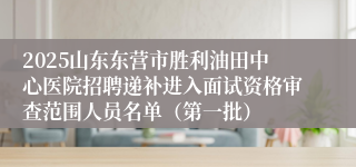2025山东东营市胜利油田中心医院招聘递补进入面试资格审查范围人员名单（第一批）