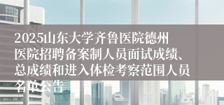 2025山东大学齐鲁医院德州医院招聘备案制人员面试成绩、总成绩和进入体检考察范围人员名单公告