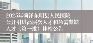2025年菏泽东明县人民医院公开引进高层次人才和急需紧缺人才（第一批）体检公告