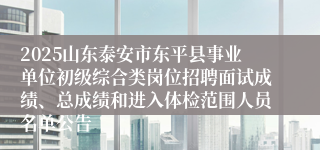2025山东泰安市东平县事业单位初级综合类岗位招聘面试成绩、总成绩和进入体检范围人员名单公告