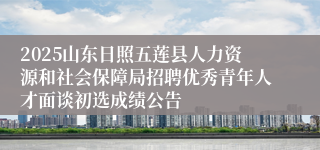 2025山东日照五莲县人力资源和社会保障局招聘优秀青年人才面谈初选成绩公告
