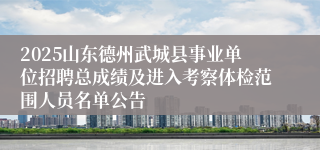 2025山东德州武城县事业单位招聘总成绩及进入考察体检范围人员名单公告