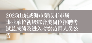 2025山东威海市荣成市市属事业单位初级综合类岗位招聘考试总成绩及进入考察范围人员公告